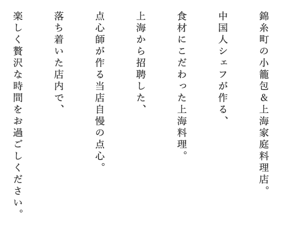 錦糸町の小籠包&上海家庭料理店。中国人シェフが作る、食材にこだわった上海料理。上海から招聘した、点心師が作る当店自慢の点心。落ち着いた店内で、楽しく贅沢な時間をお過ごしください。