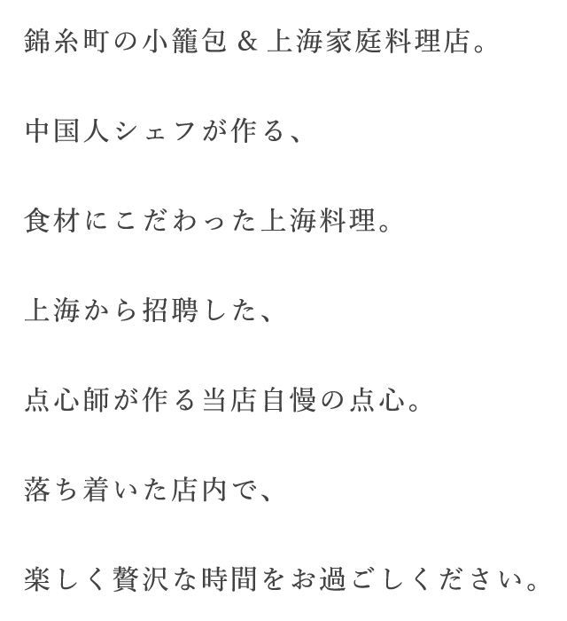 錦糸町の小籠包&上海家庭料理店。中国人シェフが作る、食材にこだわった上海料理。上海から招聘した、点心師が作る当店自慢の点心。落ち着いた店内で、楽しく贅沢な時間をお過ごしください。
